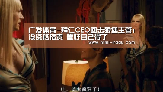 广发体育-拜仁CEO回击狼堡主管:没资格指责 管好自己得了(图1) 广发体育